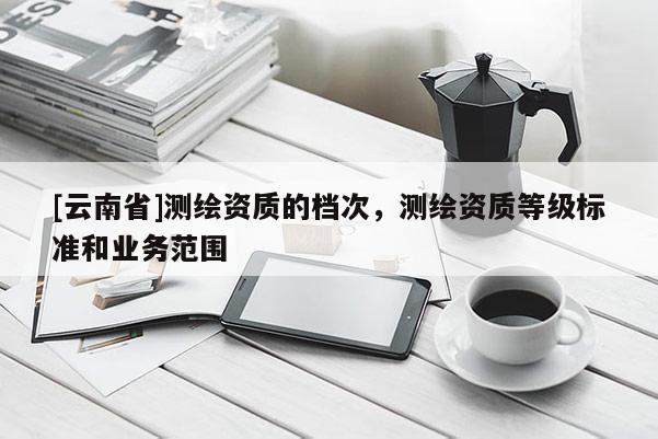 [云南省]测绘资质的档次，测绘资质等级标准和业务范围