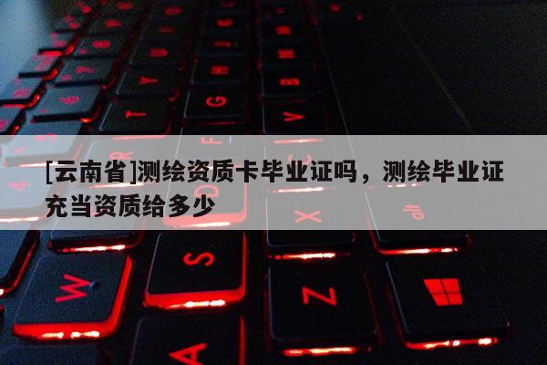 [云南省]测绘资质卡毕业证吗，测绘毕业证充当资质给多少