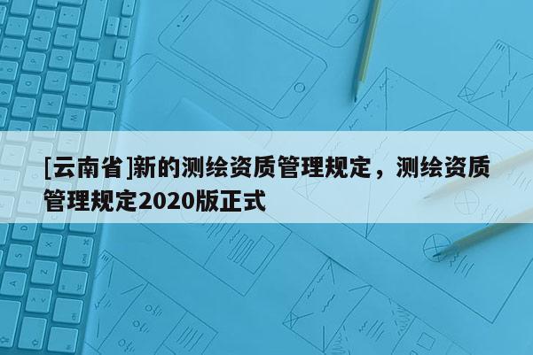 [云南省]新的测绘资质管理规定，测绘资质管理规定2020版正式