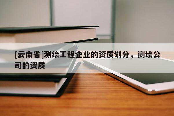 [云南省]测绘工程企业的资质划分，测绘公司的资质