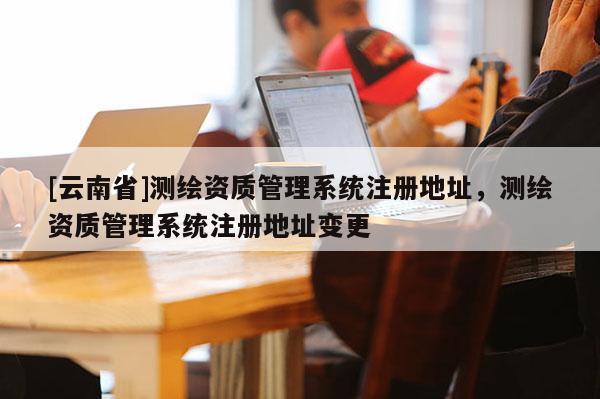 [云南省]测绘资质管理系统注册地址，测绘资质管理系统注册地址变更