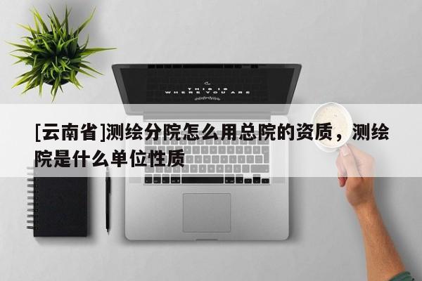 [云南省]测绘分院怎么用总院的资质，测绘院是什么单位性质
