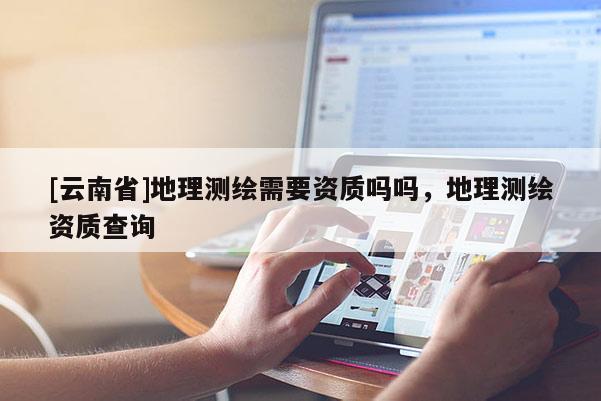 [云南省]地理测绘需要资质吗吗，地理测绘资质查询