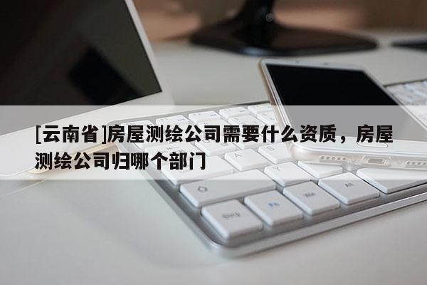 [云南省]房屋测绘公司需要什么资质，房屋测绘公司归哪个部门