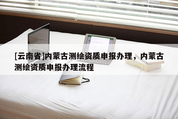 [云南省]内蒙古测绘资质申报办理，内蒙古测绘资质申报办理流程