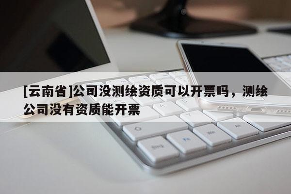 [云南省]公司没测绘资质可以开票吗，测绘公司没有资质能开票