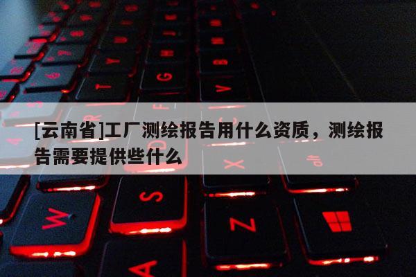 [云南省]工厂测绘报告用什么资质，测绘报告需要提供些什么