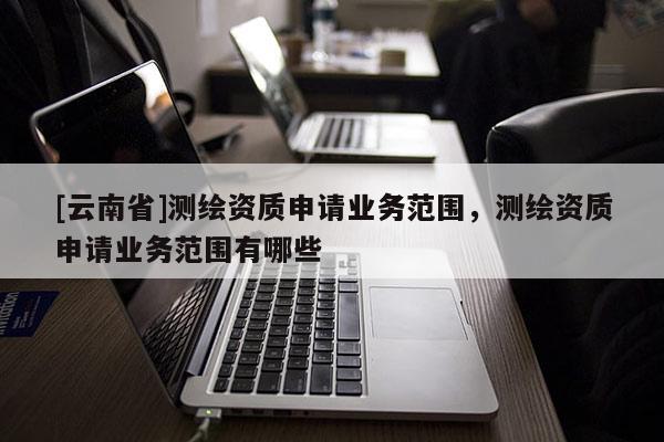 [云南省]测绘资质申请业务范围，测绘资质申请业务范围有哪些