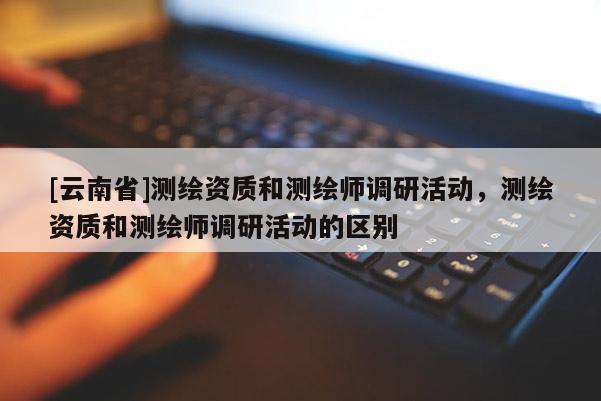 [云南省]测绘资质和测绘师调研活动，测绘资质和测绘师调研活动的区别