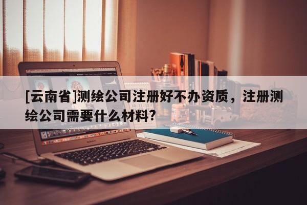 [云南省]测绘公司注册好不办资质，注册测绘公司需要什么材料?