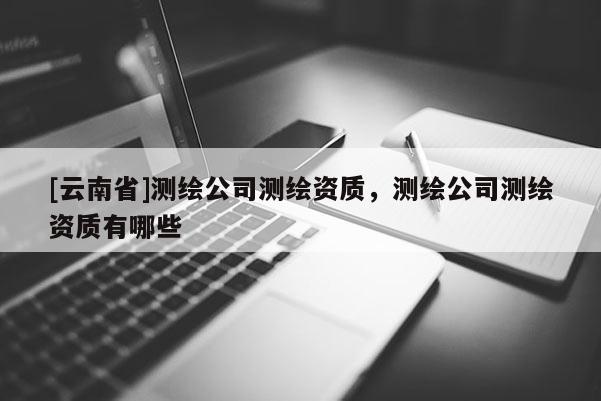 [云南省]测绘公司测绘资质，测绘公司测绘资质有哪些