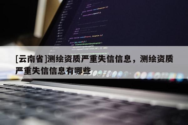 [云南省]测绘资质严重失信信息，测绘资质严重失信信息有哪些
