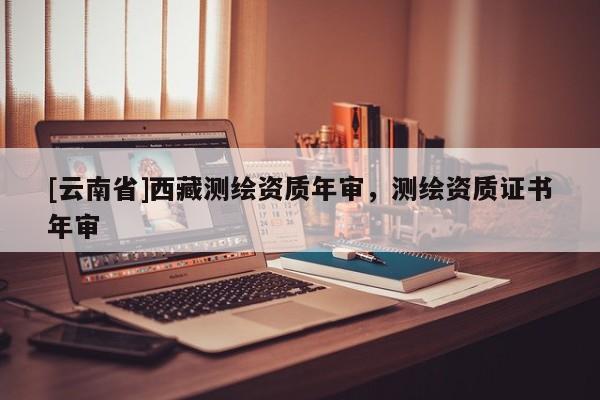 [云南省]西藏测绘资质年审，测绘资质证书年审