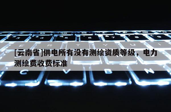 [云南省]供电所有没有测绘资质等级，电力测绘费收费标准