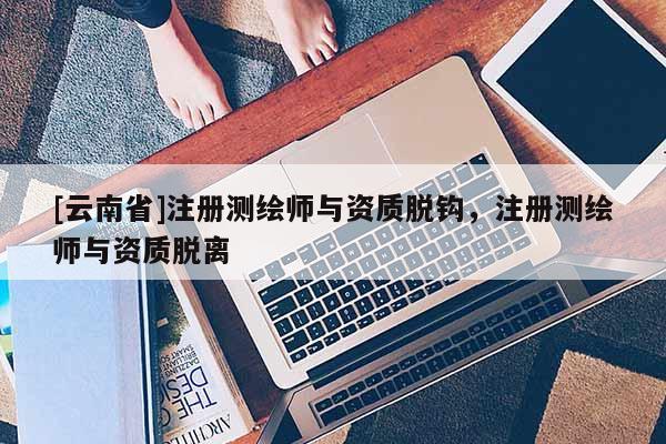 [云南省]注册测绘师与资质脱钩，注册测绘师与资质脱离