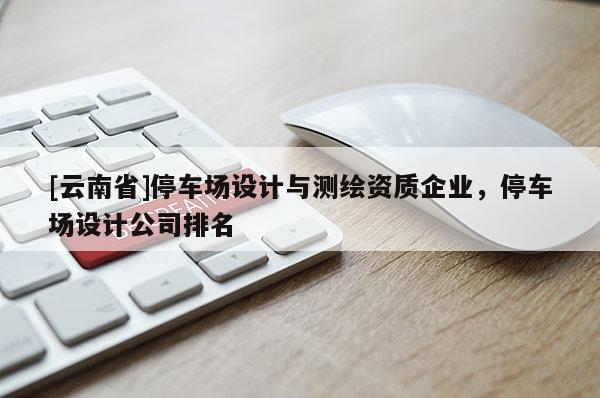 [云南省]停车场设计与测绘资质企业，停车场设计公司排名