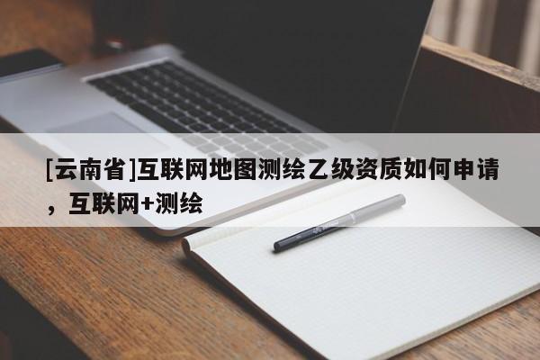 [云南省]互联网地图测绘乙级资质如何申请，互联网+测绘