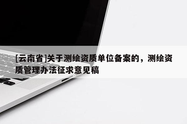 [云南省]关于测绘资质单位备案的，测绘资质管理办法征求意见稿