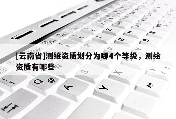 [云南省]测绘资质划分为哪4个等级，测绘资质有哪些