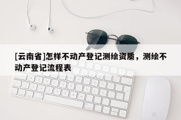 [云南省]怎样不动产登记测绘资质，测绘不动产登记流程表
