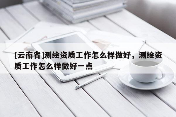 [云南省]测绘资质工作怎么样做好，测绘资质工作怎么样做好一点