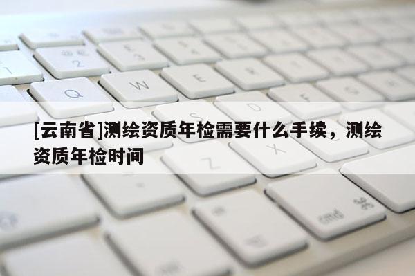 [云南省]测绘资质年检需要什么手续，测绘资质年检时间
