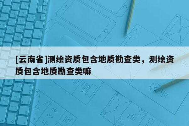 [云南省]测绘资质包含地质勘查类，测绘资质包含地质勘查类嘛