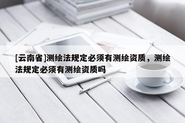 [云南省]测绘法规定必须有测绘资质，测绘法规定必须有测绘资质吗