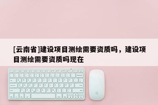 [云南省]建设项目测绘需要资质吗，建设项目测绘需要资质吗现在