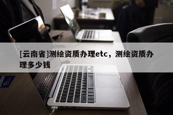 [云南省]测绘资质办理etc，测绘资质办理多少钱