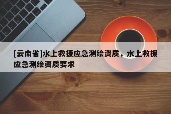 [云南省]水上救援应急测绘资质，水上救援应急测绘资质要求