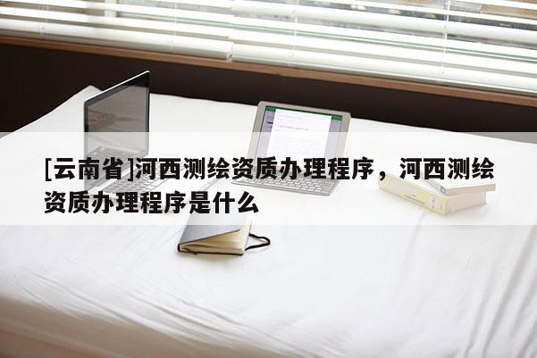 [云南省]河西测绘资质办理程序，河西测绘资质办理程序是什么