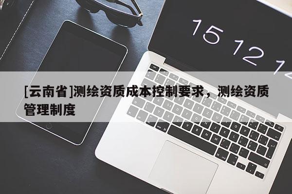 [云南省]测绘资质成本控制要求，测绘资质管理制度