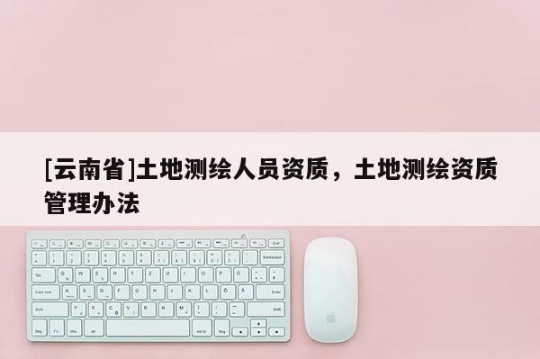 [云南省]土地测绘人员资质，土地测绘资质管理办法