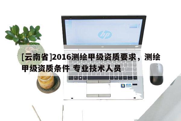 [云南省]2016测绘甲级资质要求，测绘甲级资质条件 专业技术人员