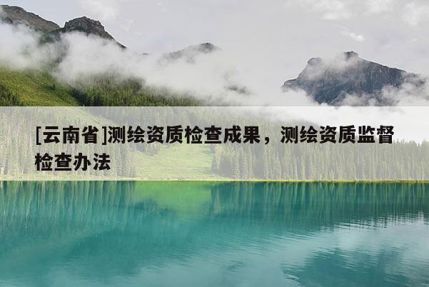 [云南省]测绘资质检查成果，测绘资质监督检查办法