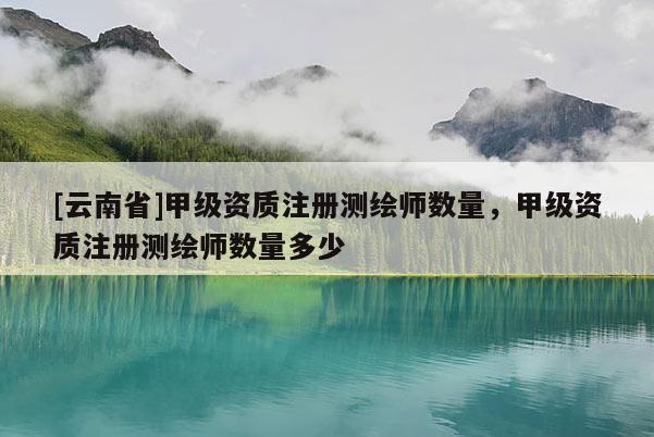 [云南省]甲级资质注册测绘师数量，甲级资质注册测绘师数量多少