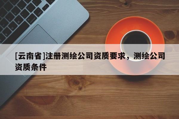 [云南省]注册测绘公司资质要求，测绘公司资质条件