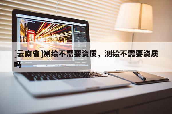 [云南省]测绘不需要资质，测绘不需要资质吗