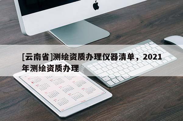 [云南省]测绘资质办理仪器清单，2021年测绘资质办理