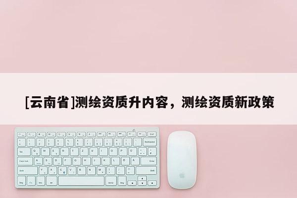 [云南省]测绘资质升内容，测绘资质新政策