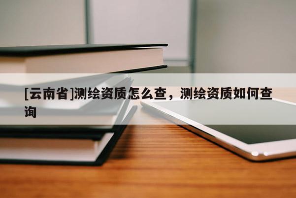 [云南省]测绘资质怎么查，测绘资质如何查询