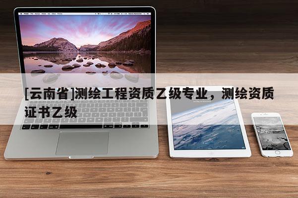 [云南省]测绘工程资质乙级专业，测绘资质证书乙级