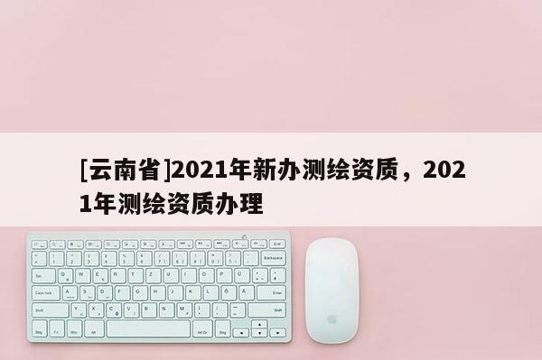 [云南省]2021年新办测绘资质，2021年测绘资质办理