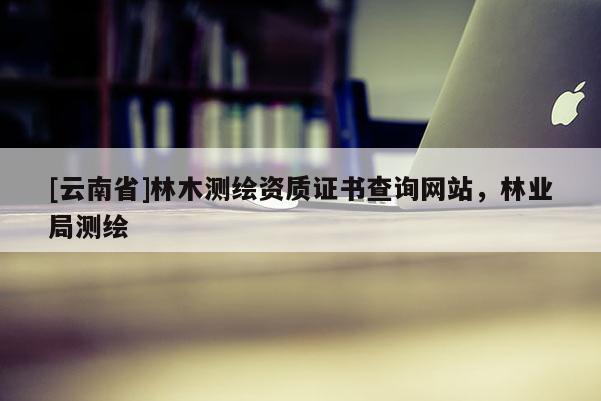 [云南省]林木测绘资质证书查询网站，林业局测绘