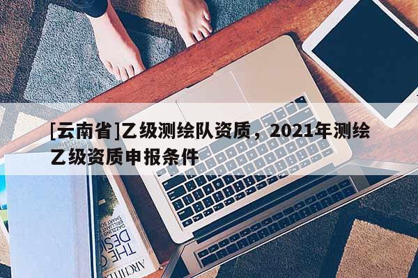 [云南省]乙级测绘队资质，2021年测绘乙级资质申报条件