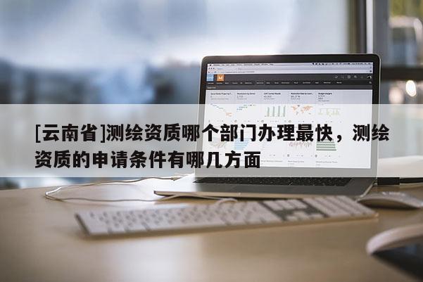 [云南省]测绘资质哪个部门办理最快，测绘资质的申请条件有哪几方面