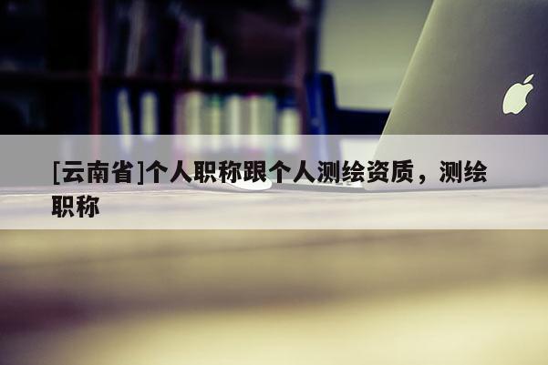 [云南省]个人职称跟个人测绘资质，测绘 职称