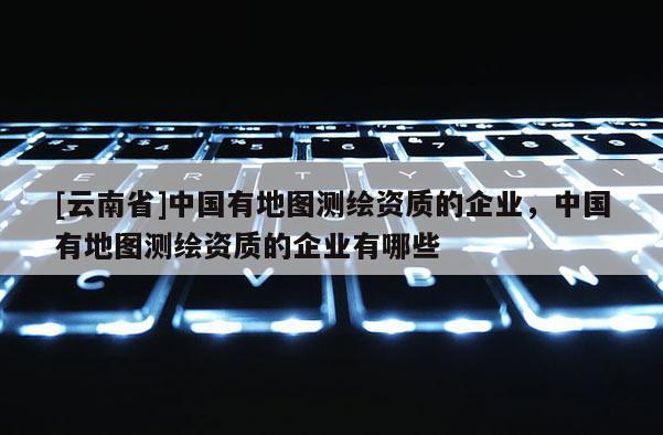 [云南省]中国有地图测绘资质的企业，中国有地图测绘资质的企业有哪些
