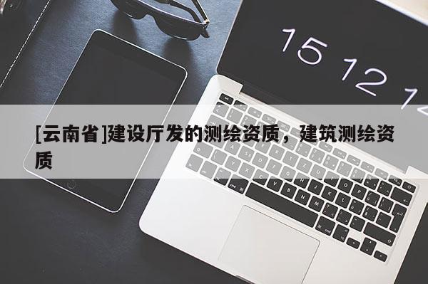 [云南省]建设厅发的测绘资质，建筑测绘资质